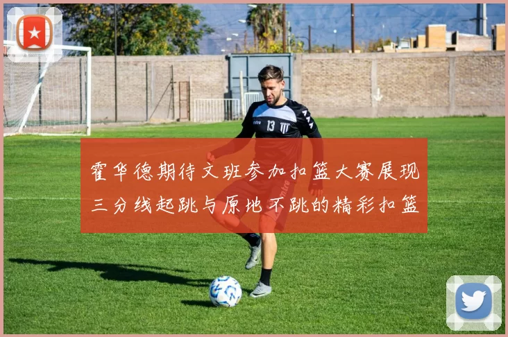 霍华德期待文班参加扣篮大赛展现三分线起跳与原地不跳的精彩扣篮技巧