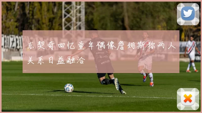 东契奇回忆童年偶像詹姆斯称两人关系日益融洽