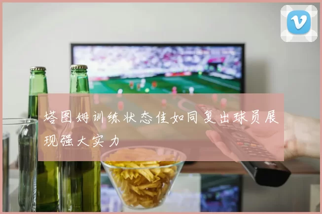塔图姆训练状态佳如同复出球员展现强大实力
