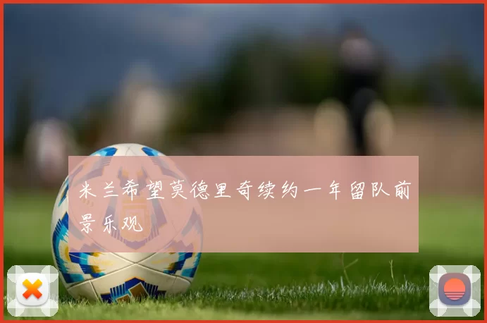 米兰希望莫德里奇续约一年留队前景乐观