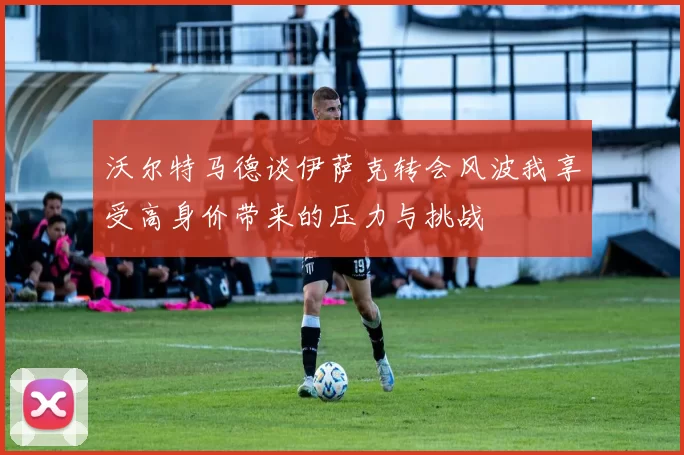 沃尔特马德谈伊萨克转会风波我享受高身价带来的压力与挑战