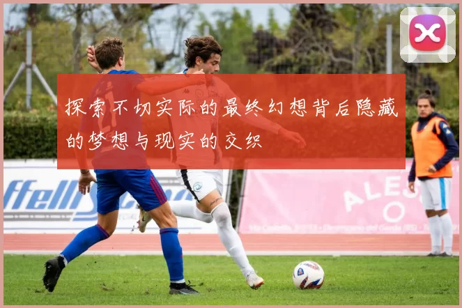 探索不切实际的最终幻想背后隐藏的梦想与现实的交织