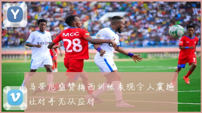 马蒂厄盛赞梅西训练表现令人震撼让对手无从应对
