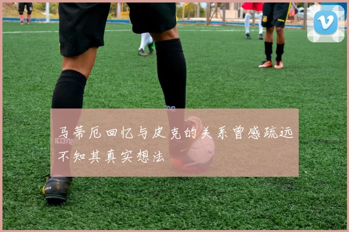 马蒂厄回忆与皮克的关系曾感疏远不知其真实想法