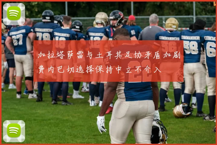 加拉塔萨雷与土耳其足协矛盾加剧费内巴切选择保持中立不介入