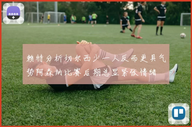 赖特分析切尔西少一人反而更具气势阿森纳比赛后期总显紧张情绪