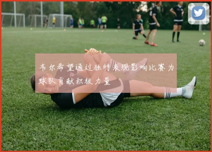 韦尔希望通过独特表现影响比赛为球队贡献积极力量