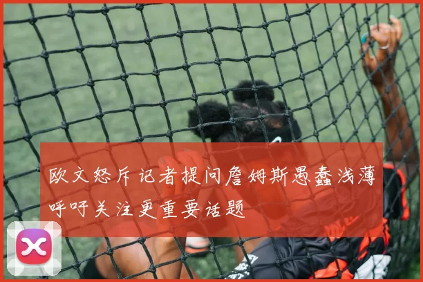 欧文怒斥记者提问詹姆斯愚蠢浅薄呼吁关注更重要话题