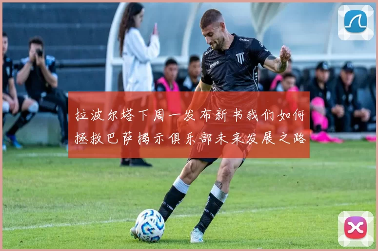 拉波尔塔下周一发布新书我们如何拯救巴萨揭示俱乐部未来发展之路