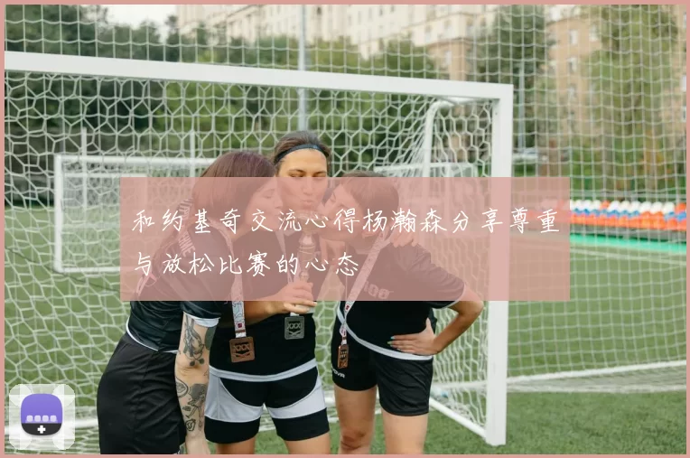 和约基奇交流心得杨瀚森分享尊重与放松比赛的心态