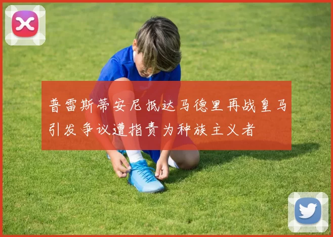 普雷斯蒂安尼抵达马德里再战皇马引发争议遭指责为种族主义者