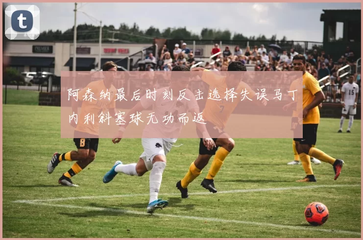 阿森纳最后时刻反击选择失误马丁内利斜塞球无功而返