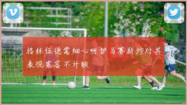 格林伍德需细心呵护马赛新帅对其表现宽容不计较