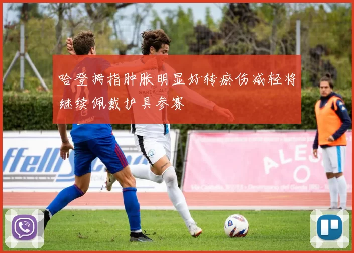 哈登拇指肿胀明显好转瘀伤减轻将继续佩戴护具参赛