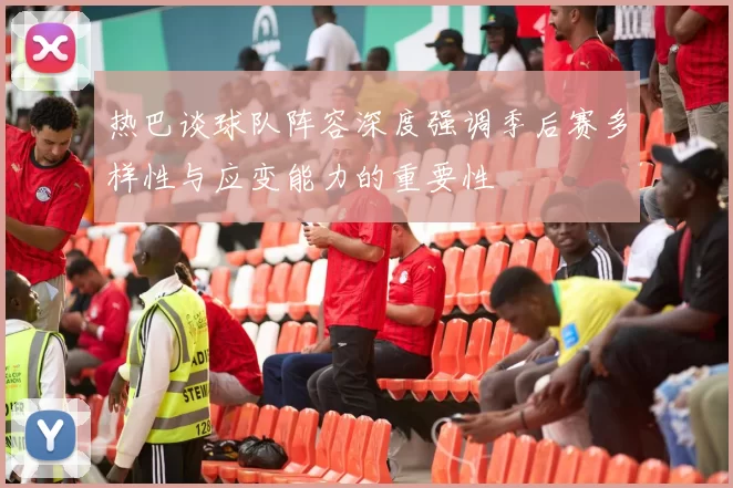热巴谈球队阵容深度强调季后赛多样性与应变能力的重要性