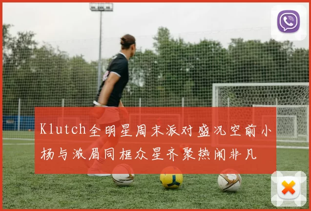 Klutch全明星周末派对盛况空前小杨与浓眉同框众星齐聚热闹非凡