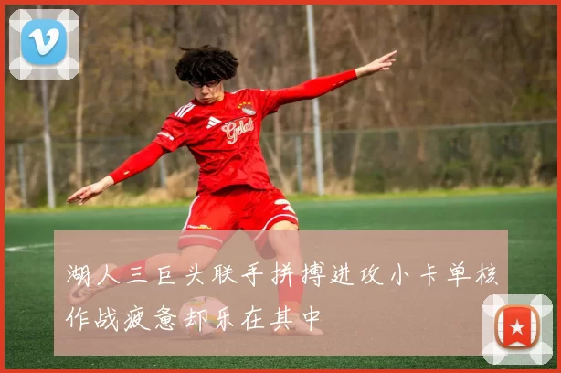 湖人三巨头联手拼搏进攻小卡单核作战疲惫却乐在其中