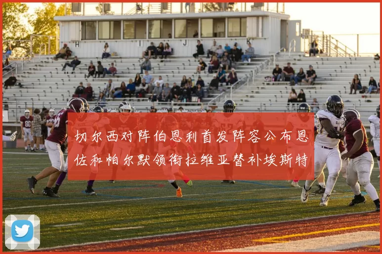 切尔西对阵伯恩利首发阵容公布恩佐和帕尔默领衔拉维亚替补埃斯特旺因伤缺席