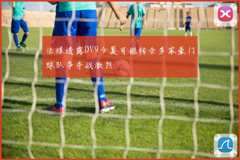 法媒透露DV9今夏可能转会多家豪门球队争夺战激烈