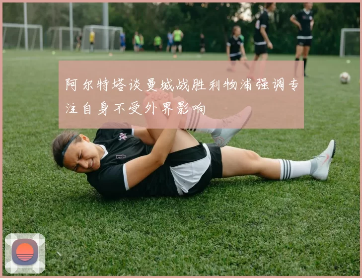 阿尔特塔谈曼城战胜利物浦强调专注自身不受外界影响