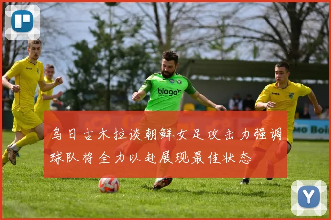 乌日古木拉谈朝鲜女足攻击力强调球队将全力以赴展现最佳状态