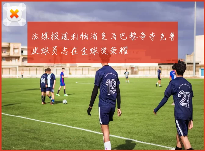 法媒报道利物浦皇马巴黎争夺克鲁皮球员志在金球奖荣耀