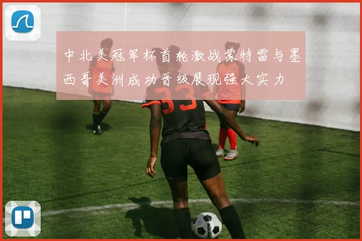 中北美冠军杯首轮激战蒙特雷与墨西哥美洲成功晋级展现强大实力