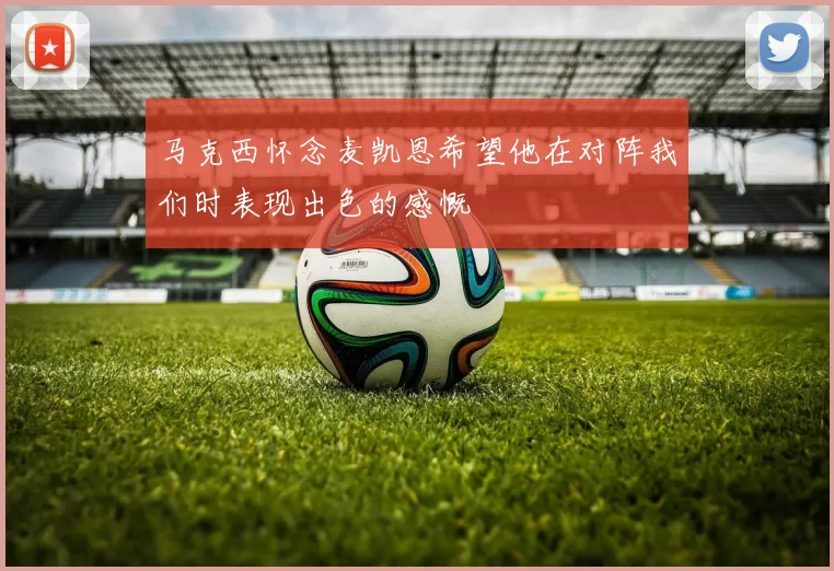 马克西怀念麦凯恩希望他在对阵我们时表现出色的感慨
