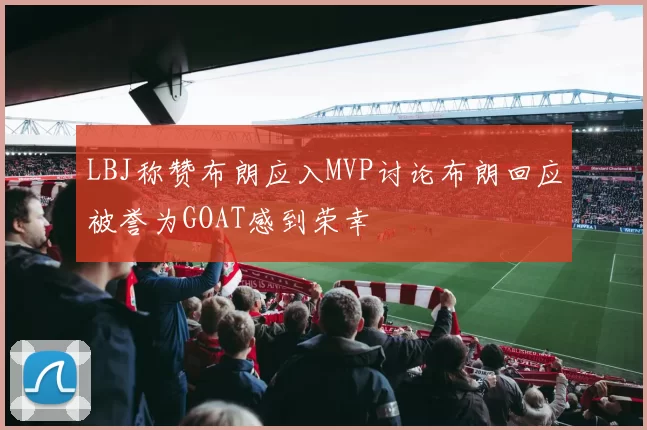LBJ称赞布朗应入MVP讨论布朗回应被誉为GOAT感到荣幸
