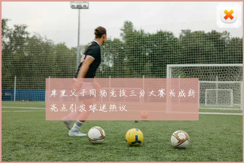 库里父子同场竞技三分大赛或成新亮点引发球迷热议