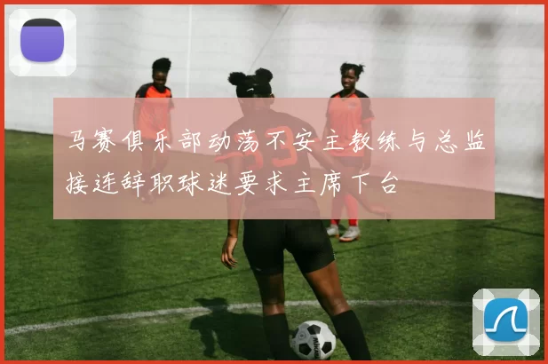 马赛俱乐部动荡不安主教练与总监接连辞职球迷要求主席下台