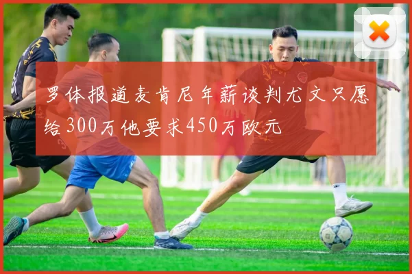 罗体报道麦肯尼年薪谈判尤文只愿给300万他要求450万欧元