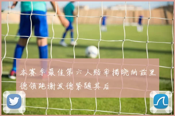 本赛季最佳第六人赔率揭晓纳兹里德领跑谢泼德紧随其后