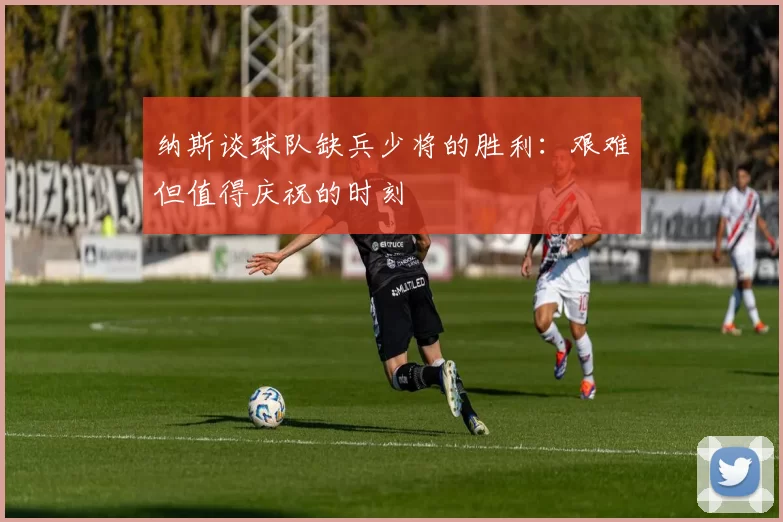 纳斯谈球队缺兵少将的胜利：艰难但值得庆祝的时刻